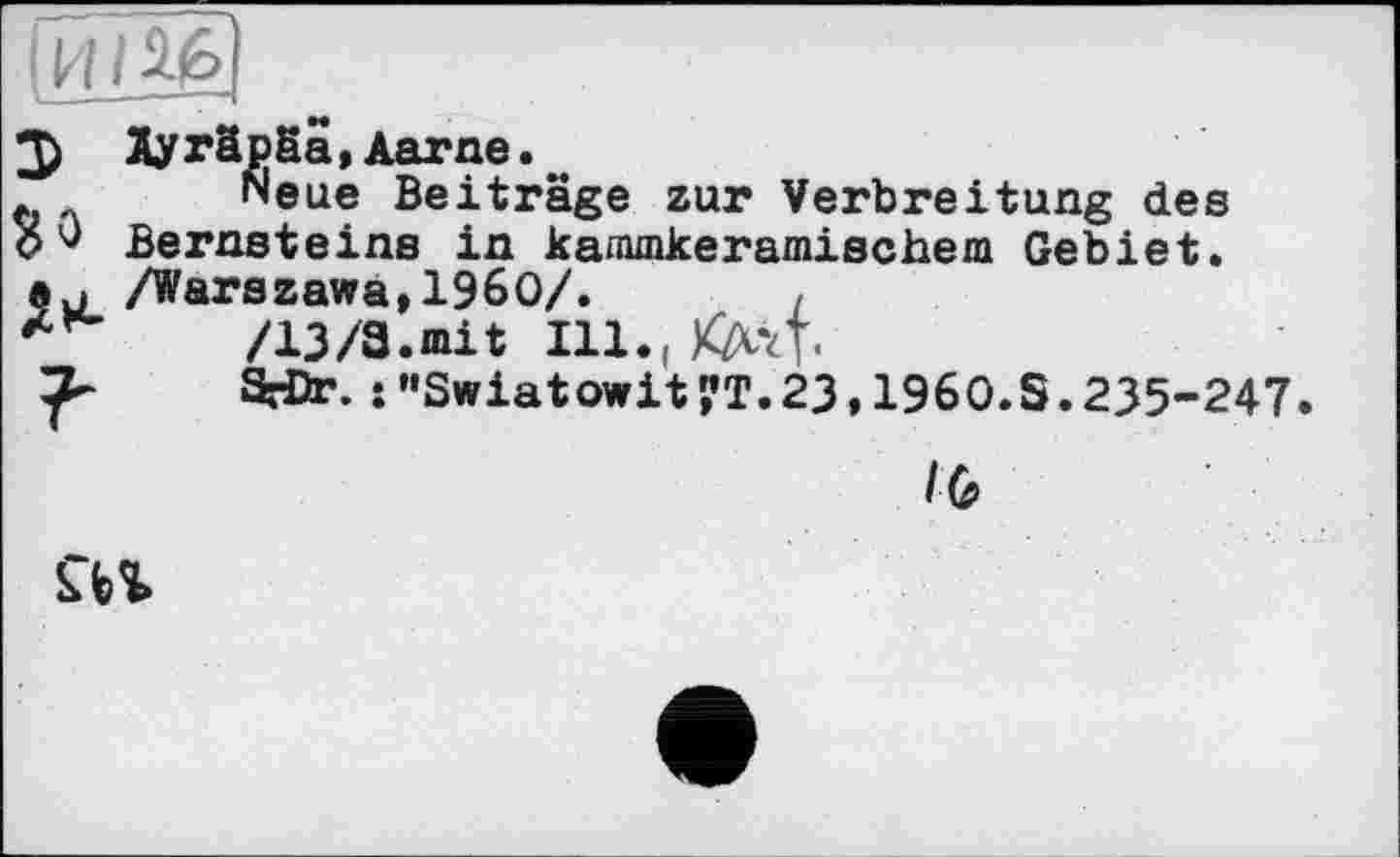 ﻿2) Hyräpäa, Aarne.
Neue Beiträge zur Verbreitung des О О Bernsteins in kammkeramischem Gebiet.
/Warszawa,I960/.	,
/13/a.mit in.і Kayl
SrDr. :”Swiatowit?T.23,1960.S.235-247.
/G
